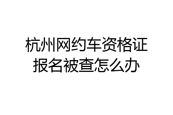 杭州网约车资格证报名被查怎么办