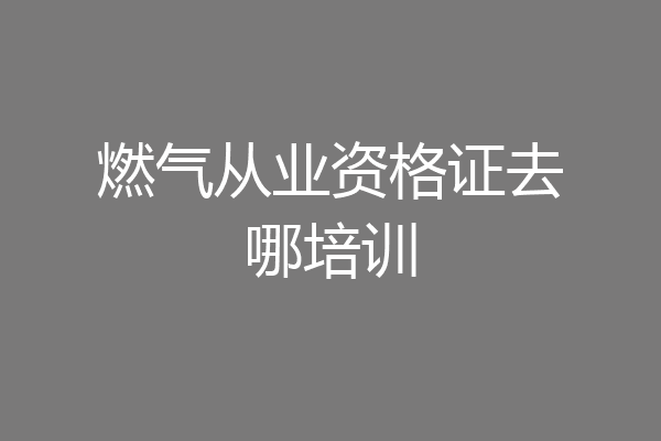 燃气从业资格证去哪培训