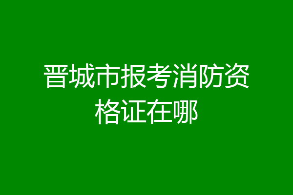晋城市报考消防资格证在哪