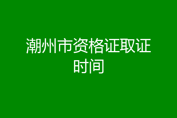 潮州市资格证取证时间