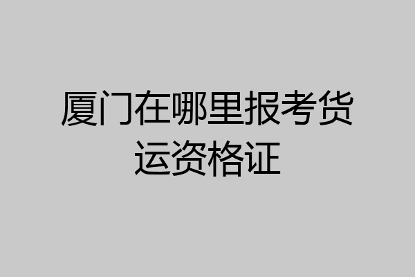 厦门在哪里报考货运资格证