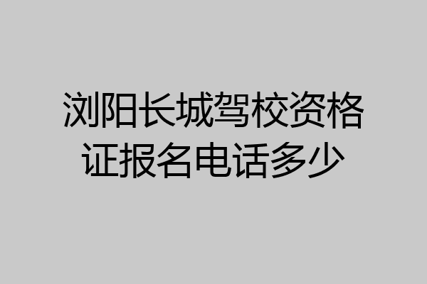 浏阳长城驾校资格证报名电话多少