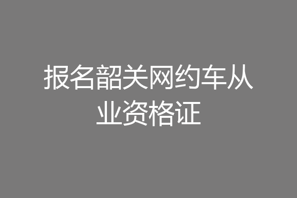 报名韶关网约车从业资格证