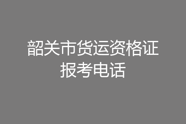 韶关市货运资格证报考电话