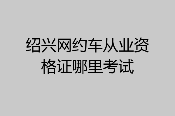 绍兴网约车从业资格证哪里考试