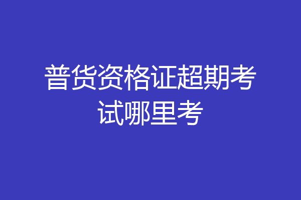 普货资格证超期考试哪里考