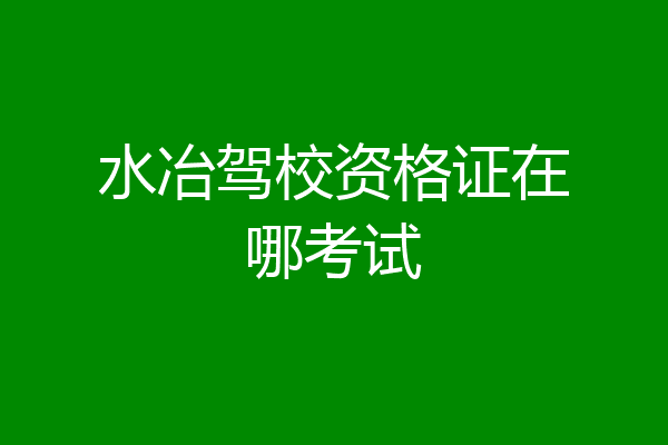水冶驾校资格证在哪考试