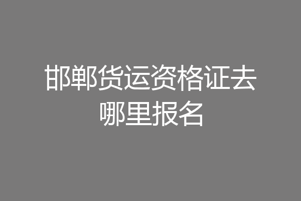 邯郸货运资格证去哪里报名
