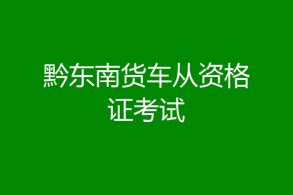 黔东南货车从资格证考试