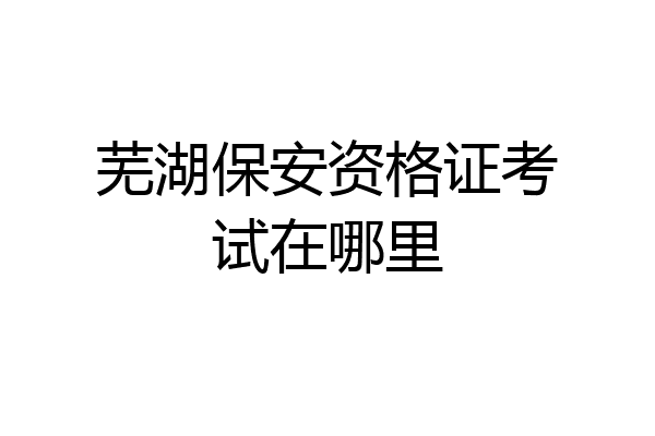 芜湖保安资格证考试在哪里