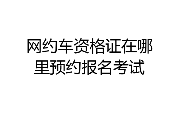 网约车资格证在哪里预约报名考试