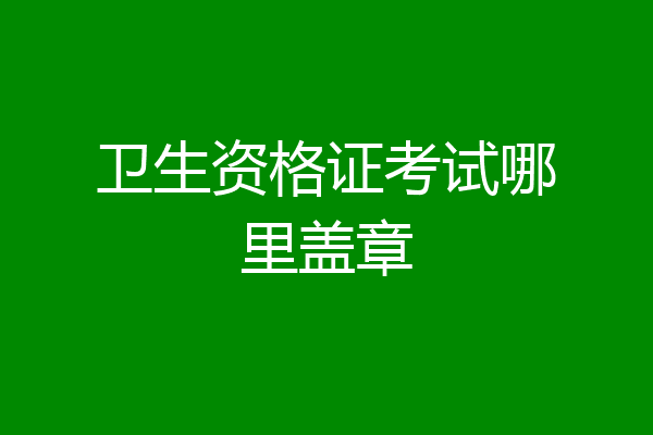 卫生资格证考试哪里盖章
