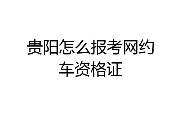贵阳怎么报考网约车资格证