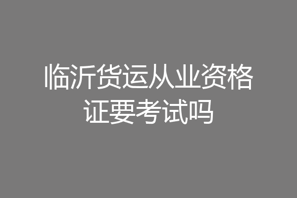 临沂货运从业资格证要考试吗
