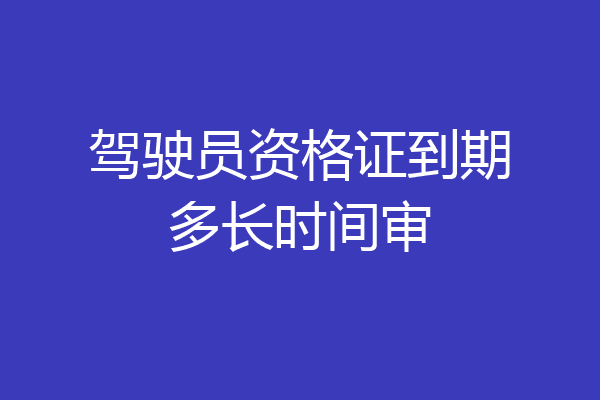 驾驶员资格证到期多长时间审