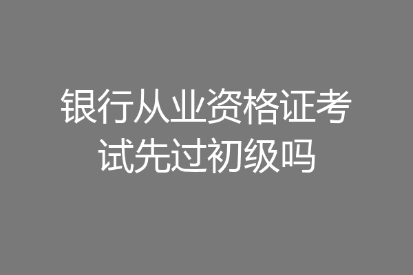 银行从业资格证考试先过初级吗