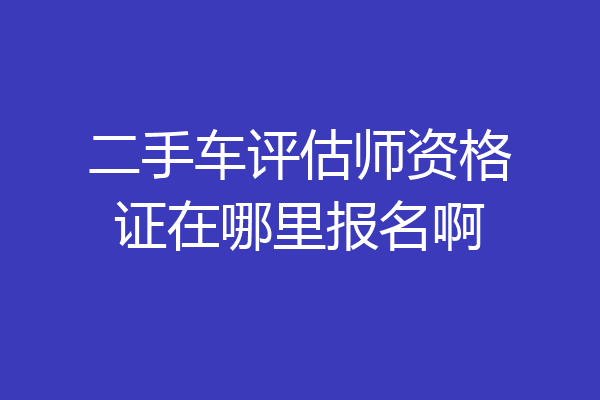 二手车评估师资格证在哪里报名啊