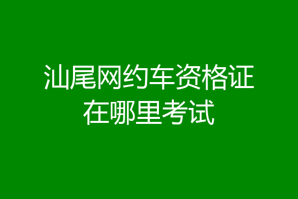 汕尾网约车资格证在哪里考试