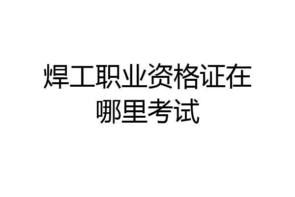 焊工职业资格证在哪里考试