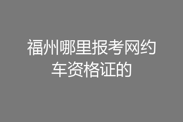 福州哪里报考网约车资格证的