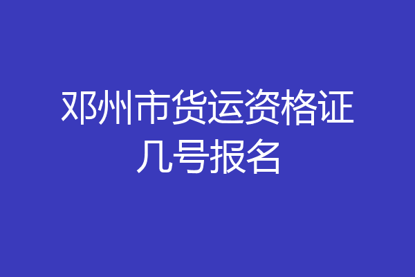 邓州市货运资格证几号报名