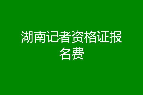 湖南记者资格证报名费