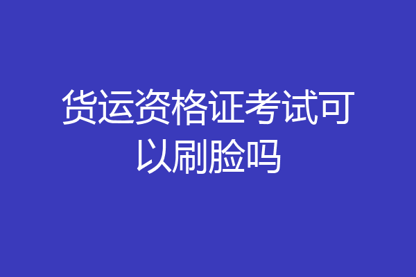 货运资格证考试可以刷脸吗