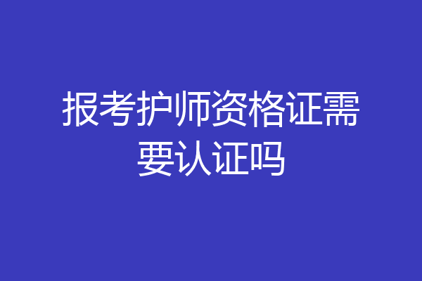 报考护师资格证需要认证吗