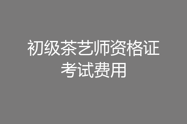 初级茶艺师资格证考试费用
