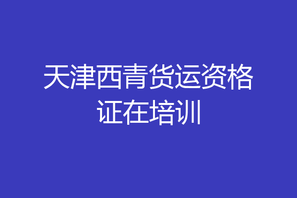 天津西青货运资格证在培训