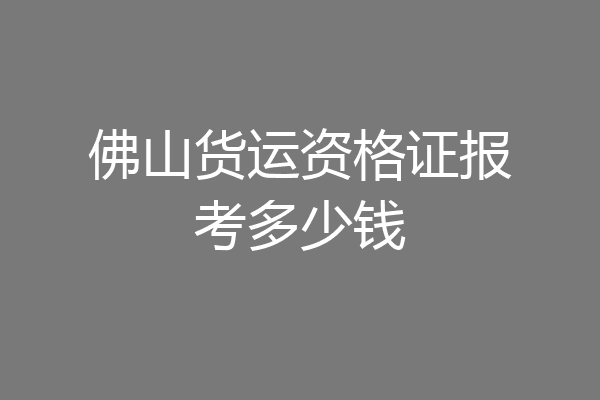 佛山货运资格证报考多少钱