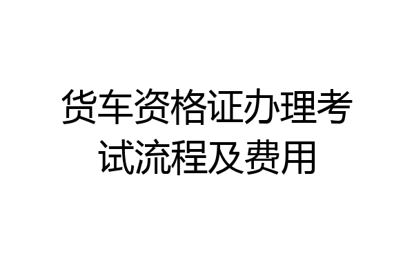 货车资格证办理考试流程及费用