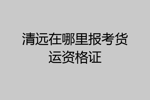 清远在哪里报考货运资格证