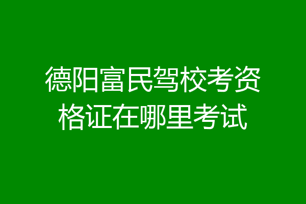 德阳富民驾校考资格证在哪里考试