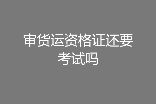 审货运资格证还要考试吗