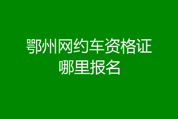 鄂州网约车资格证哪里报名