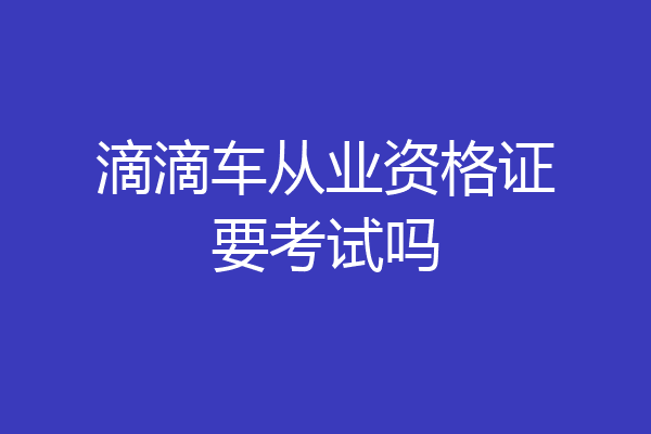 滴滴车从业资格证要考试吗