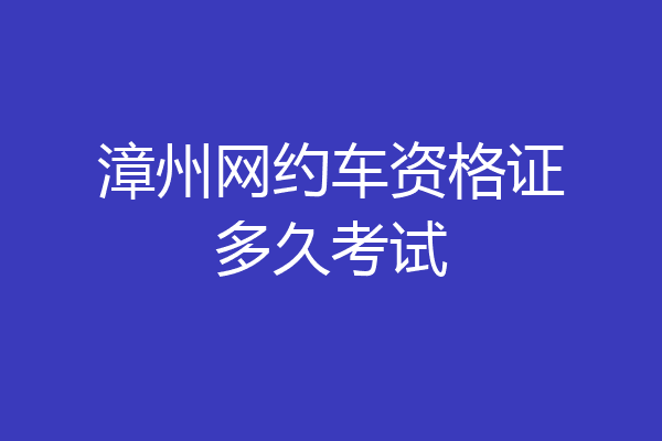 漳州网约车资格证多久考试