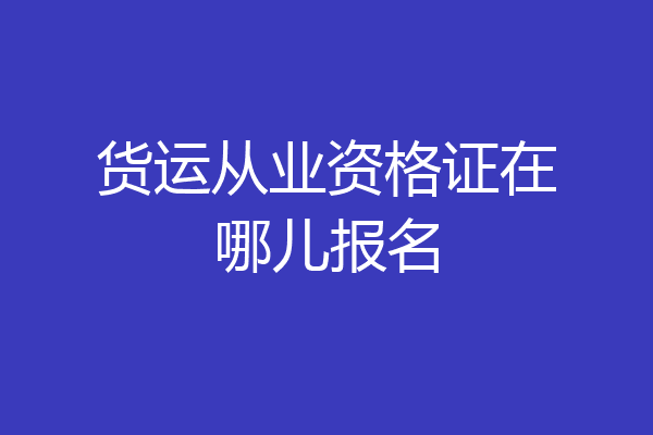 货运从业资格证在哪儿报名