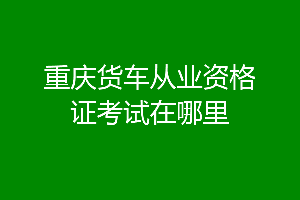 重庆货车从业资格证考试在哪里
