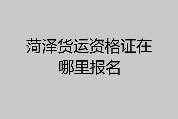 菏泽货运资格证在哪里报名