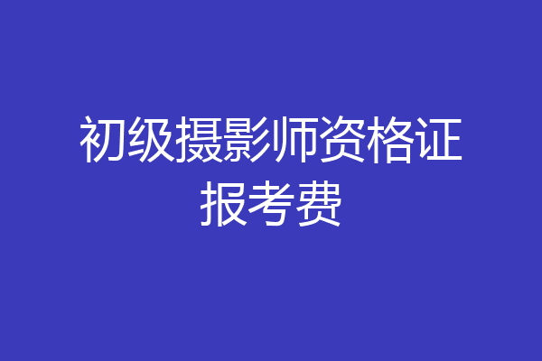 初级摄影师资格证报考费