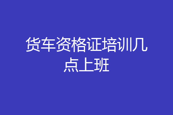 货车资格证培训几点上班