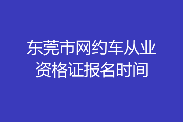 东莞市网约车从业资格证报名时间