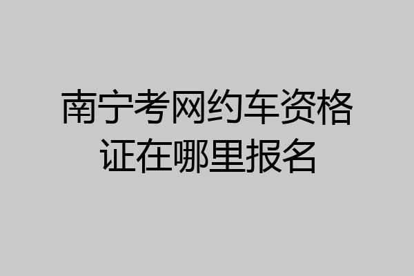 南宁考网约车资格证在哪里报名