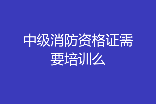 中级消防资格证需要培训么