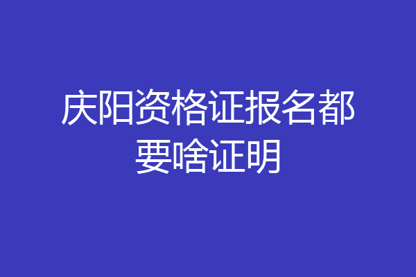 庆阳资格证报名都要啥证明
