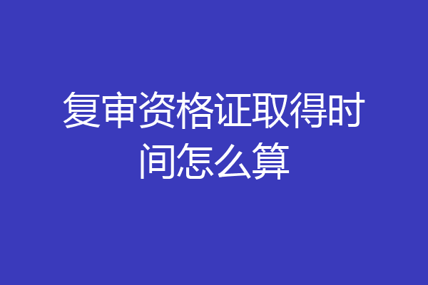 复审资格证取得时间怎么算