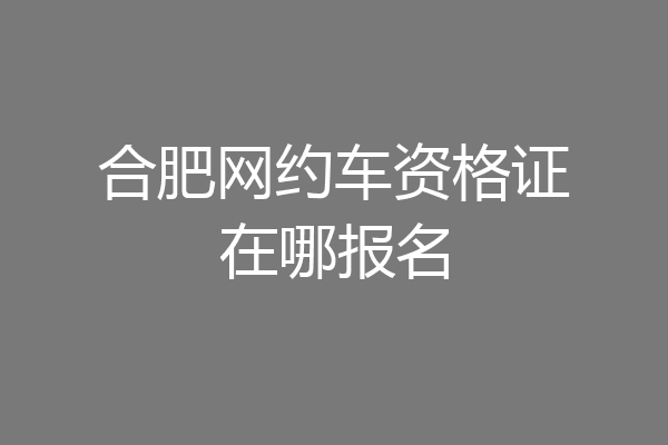 合肥网约车资格证在哪报名