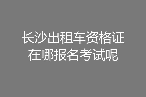 长沙出租车资格证在哪报名考试呢